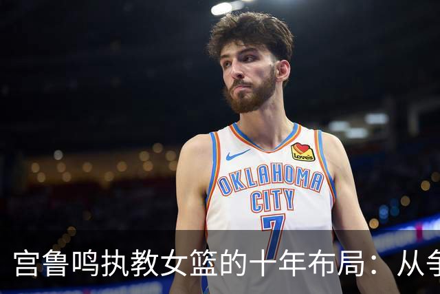 宫鲁鸣执教女篮的十年布局：从争议教练到女篮奠基人