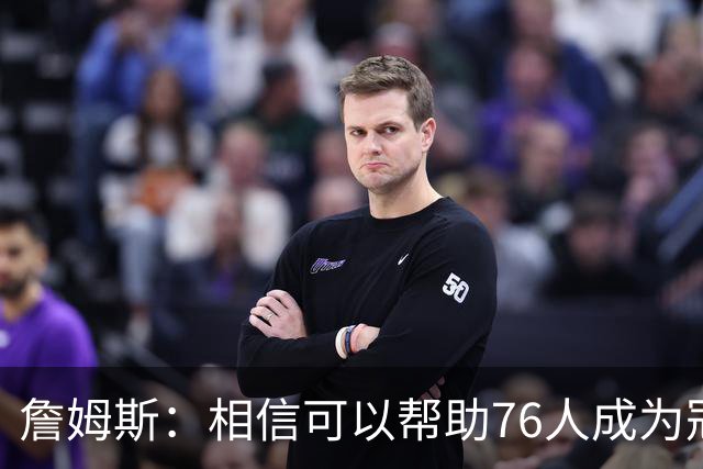 詹姆斯：相信可以帮助76人成为冠军之师，开始最后这场旅程