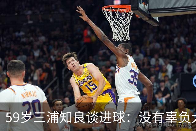 59岁三浦知良谈进球：没有辜负大家的期待，进球后所有人都在庆祝